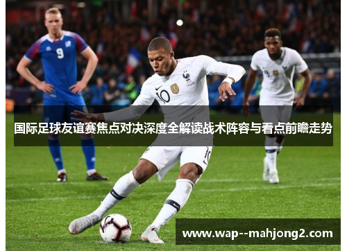 国际足球友谊赛焦点对决深度全解读战术阵容与看点前瞻走势 国际足球友谊赛焦点对决深度全解读战术阵容与看点前瞻走势