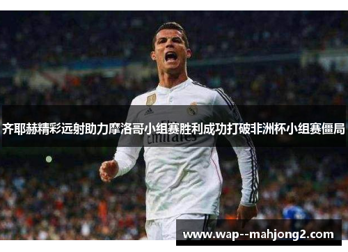 齐耶赫精彩远射助力摩洛哥小组赛胜利成功打破非洲杯小组赛僵局