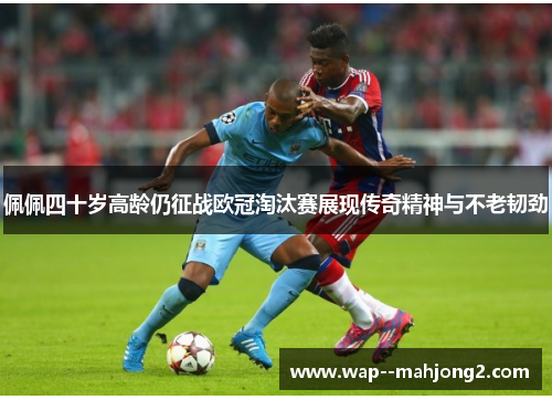 佩佩四十岁高龄仍征战欧冠淘汰赛展现传奇精神与不老韧劲