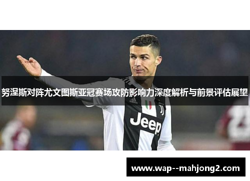 努涅斯对阵尤文图斯亚冠赛场攻防影响力深度解析与前景评估展望