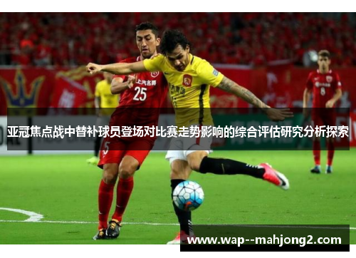 亚冠焦点战中替补球员登场对比赛走势影响的综合评估研究分析探索 亚冠焦点战中替补球员登场对比赛走势影响的综合评估研究分析探索