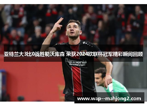 亚特兰大3比0战胜勒沃库森 荣获2024欧联杯冠军精彩瞬间回顾 亚特兰大3比0战胜勒沃库森 荣获2024欧联杯冠军精彩瞬间回顾