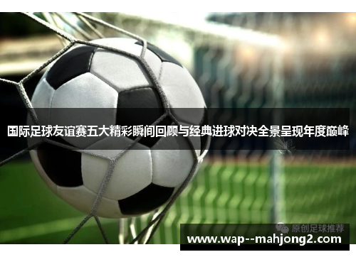 国际足球友谊赛五大精彩瞬间回顾与经典进球对决全景呈现年度巅峰 国际足球友谊赛五大精彩瞬间回顾与经典进球对决全景呈现年度巅峰