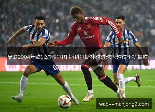 曼联2004年欧冠遇波尔图 斯科尔斯补时进球因越位干扰被吹 曼联2004年欧冠遇波尔图 斯科尔斯补时进球因越位干扰被吹
